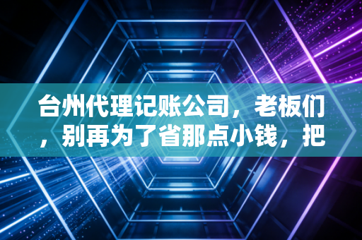 台州代理记账公司，老板们，别再为了省那点小钱，把企业的大未来搭进去了