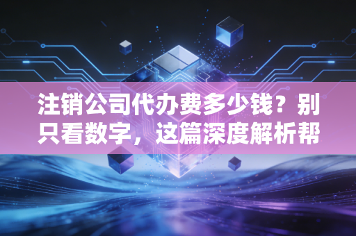注销公司代办费多少钱？别只看数字，这篇深度解析帮你省下几万冤枉钱