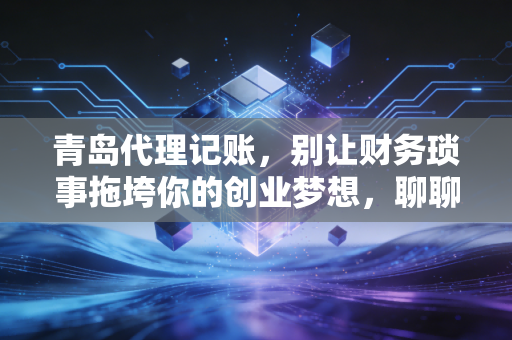 青岛代理记账,别让财务琐事拖垮你的创业梦想,聊聊我眼中的财税避坑指南
