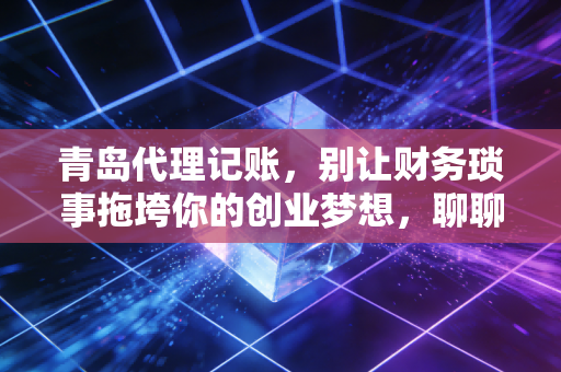 青岛代理记账，别让财务琐事拖垮你的创业梦想，聊聊我眼中的财税避坑指南