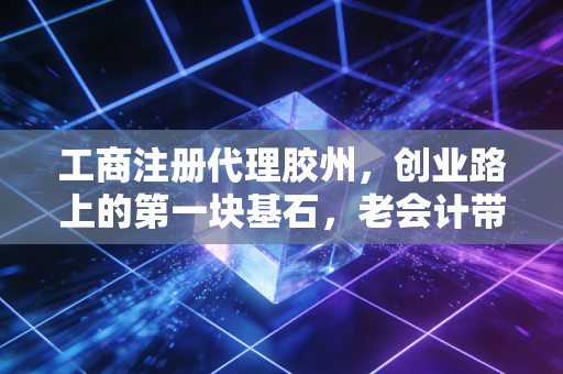 工商注册代理胶州，创业路上的第一块基石，老会计带你避开那些看不见的坑