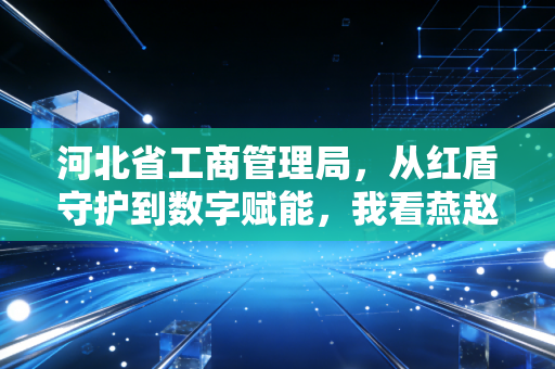 河北省工商管理局,从红盾守护到数字赋能,我看燕赵大地营商环境的蜕变