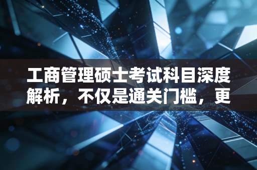 工商管理硕士考试科目深度解析,不仅是通关门槛,更是职场进阶的炼金石