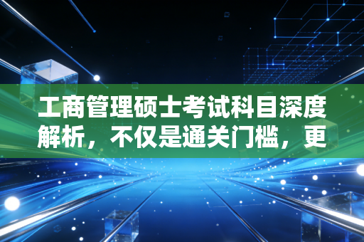 工商管理硕士考试科目深度解析，不仅是通关门槛，更是职场进阶的炼金石
