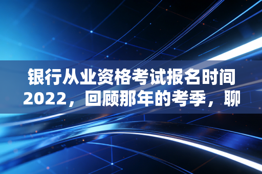 银行从业资格考试报名时间2022,回顾那年的考季,聊聊金融考证的那些坑与光
