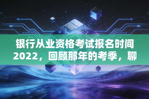 银行从业资格考试报名时间2022,回顾那年的考季,聊聊金融考证的那些坑与光
