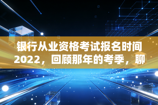 银行从业资格考试报名时间2022，回顾那年的考季，聊聊金融考证的那些坑与光