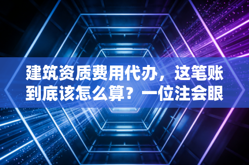 建筑资质费用代办，这笔账到底该怎么算？一位注会眼中的行业潜规则与合规之路