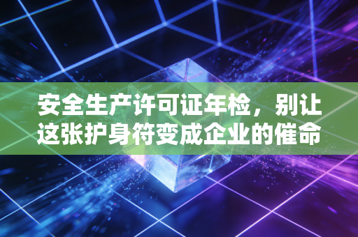 安全生产许可证年检,别让这张护身符变成企业的催命符