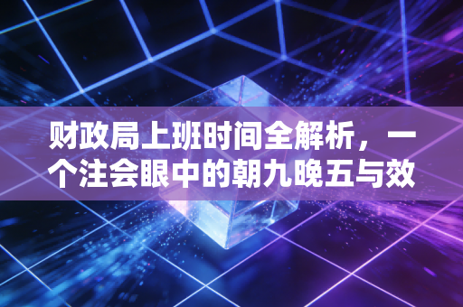 财政局上班时间全解析，一个注会眼中的朝九晚五与效率博弈