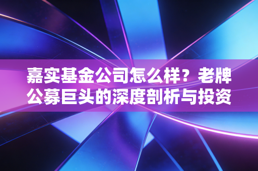 嘉实基金公司怎么样?老牌公募巨头的深度剖析与投资思考