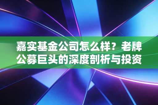 嘉实基金公司怎么样？老牌公募巨头的深度剖析与投资思考