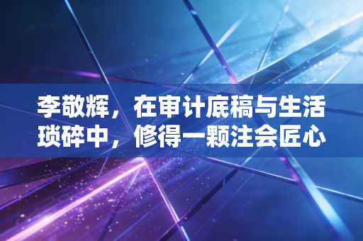 李敬辉，在审计底稿与生活琐碎中，修得一颗注会匠心