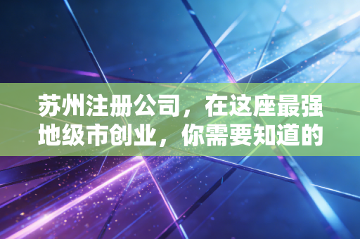 苏州注册公司,在这座最强地级市创业,你需要知道的不仅是流程,更是生存智慧