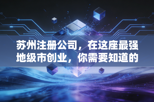 苏州注册公司,在这座最强地级市创业,你需要知道的不仅是流程,更是生存智慧