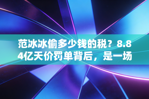 范冰冰偷多少钱的税?8.84亿天价罚单背后,是一场关于贪婪与合规的教科书级博弈