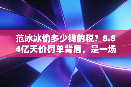 范冰冰偷多少钱的税？8.84亿天价罚单背后，是一场关于贪婪与合规的教科书级博弈