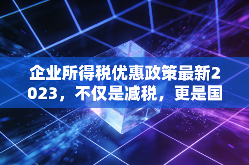 企业所得税优惠政策最新2023,不仅是减税,更是国家战略的指挥棒