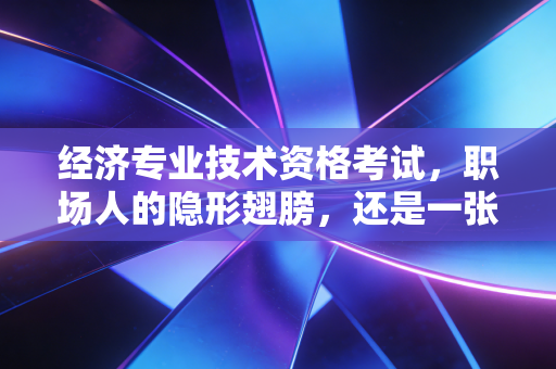 经济专业技术资格考试,职场人的隐形翅膀,还是一张废纸?
