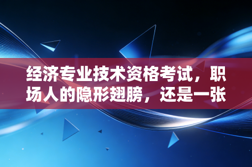 经济专业技术资格考试,职场人的隐形翅膀,还是一张废纸?