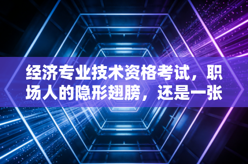 经济专业技术资格考试，职场人的隐形翅膀，还是一张废纸？