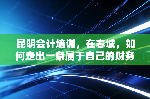 昆明会计培训,在春城,如何走出一条属于自己的财务进阶之路?