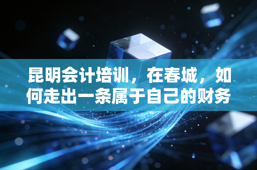 昆明会计培训,在春城,如何走出一条属于自己的财务进阶之路?