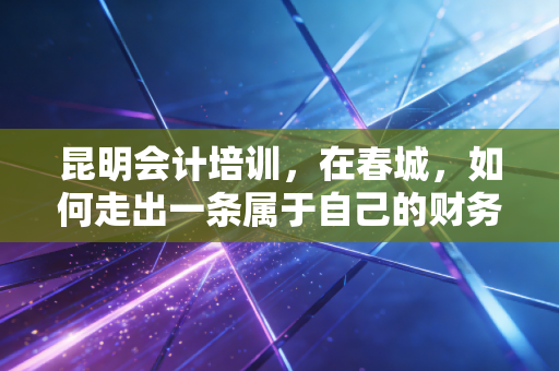 昆明会计培训，在春城，如何走出一条属于自己的财务进阶之路？