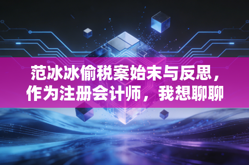 范冰冰偷税案始末与反思,作为注册会计师,我想聊聊关于公平与合规的那些事儿