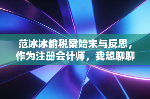 范冰冰偷税案始末与反思，作为注册会计师，我想聊聊关于公平与合规的那些事儿
