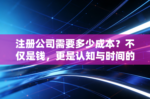注册公司需要多少成本？不仅是钱，更是认知与时间的博弈