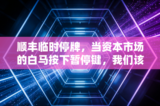 顺丰临时停牌,当资本市场的白马按下暂停键,我们该看懂什么信号?
