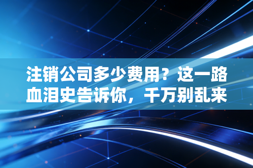 注销公司多少费用?这一路血泪史告诉你,千万别乱来