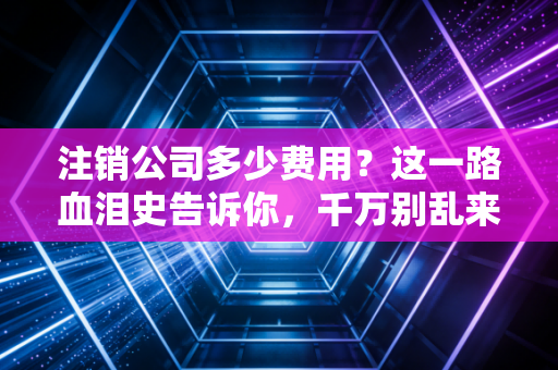 注销公司多少费用？这一路血泪史告诉你，千万别乱来