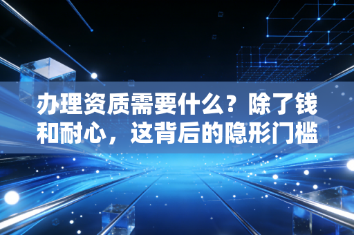 办理资质需要什么?除了钱和耐心,这背后的隐形门槛才是关键