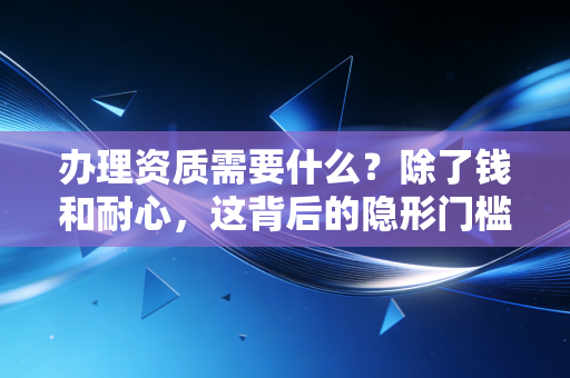 办理资质需要什么?除了钱和耐心,这背后的隐形门槛才是关键