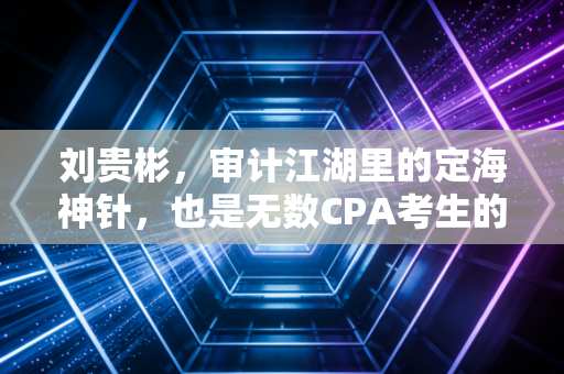 刘贵彬，审计江湖里的定海神针，也是无数CPA考生的深夜摆渡人