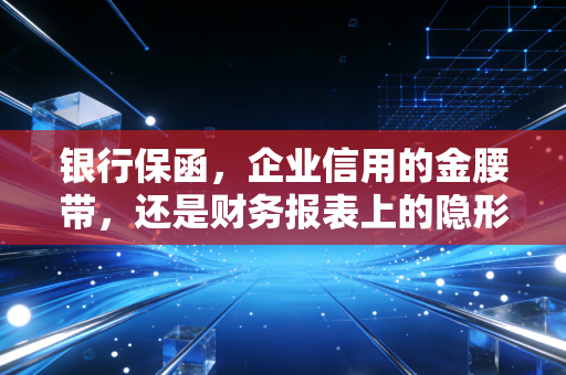 银行保函，企业信用的金腰带，还是财务报表上的隐形炸弹？