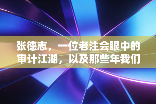 张德志,一位老注会眼中的审计江湖,以及那些年我们追过的天下第一考