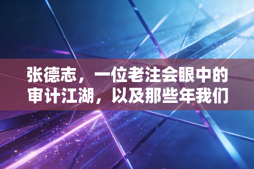 张德志，一位老注会眼中的审计江湖，以及那些年我们追过的天下第一考