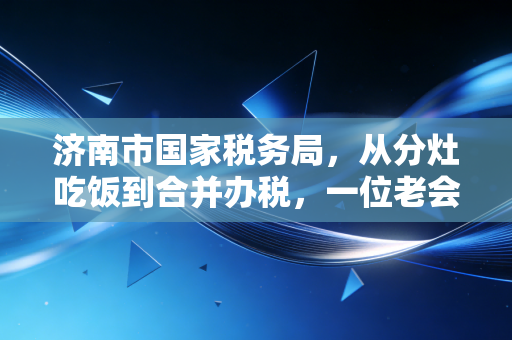 济南市国家税务局,从分灶吃饭到合并办税,一位老会计眼中的泉城税务变迁
