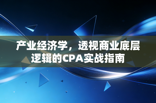 产业经济学,透视商业底层逻辑的CPA实战指南