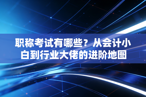 职称考试有哪些?从会计小白到行业大佬的进阶地图