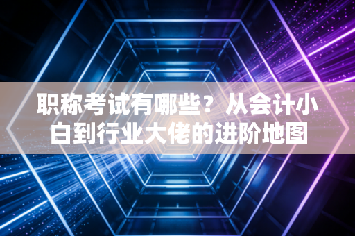 职称考试有哪些？从会计小白到行业大佬的进阶地图