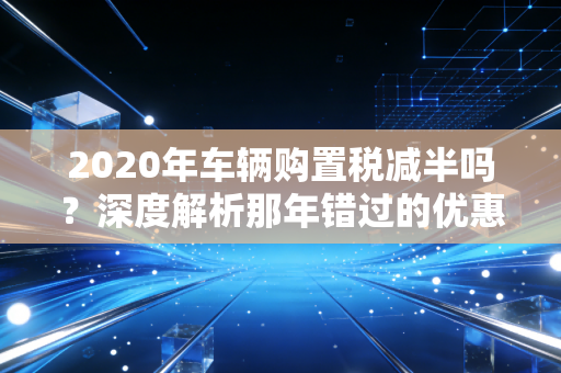 2020年车辆购置税减半吗?深度解析那年错过的优惠与新能源汽车的红利