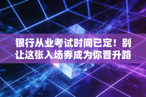 银行从业考试时间已定!别让这张入场券成为你晋升路上的绊脚石