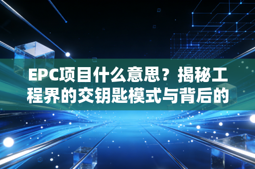 EPC项目什么意思?揭秘工程界的交钥匙模式与背后的财务博弈