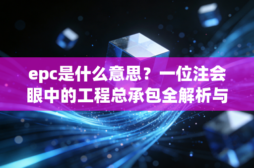 epc是什么意思?一位注会眼中的工程总承包全解析与实务思考