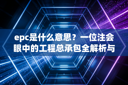 epc是什么意思?一位注会眼中的工程总承包全解析与实务思考