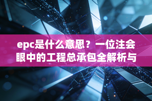 epc是什么意思?一位注会眼中的工程总承包全解析与实务思考